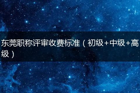 东莞职称评审收费标准（初级+中级+高级）