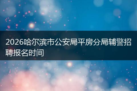 2026哈尔滨市公安局平房分局辅警招聘报名时间