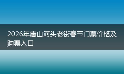 2026年唐山河头老街春节门票价格及购票入口