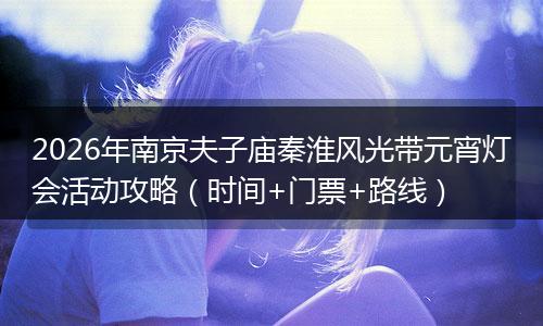 2026年南京夫子庙秦淮风光带元宵灯会活动攻略(时间+门票+路线)