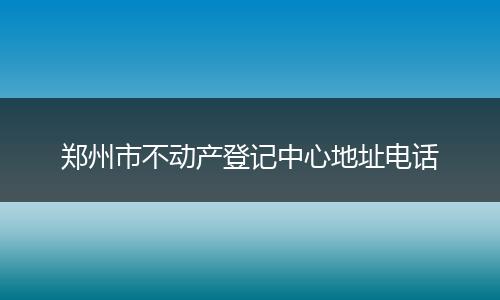 郑州市不动产登记中心地址电话