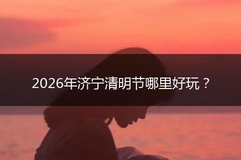 2026年济宁清明节哪里好玩？