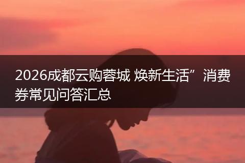 2026成都云购蓉城 焕新生活”消费券常见问答汇总
