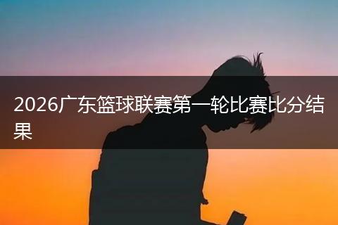 2026广东篮球联赛第一轮比赛比分结果
