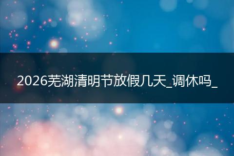2026芜湖清明节放假几天_调休吗_