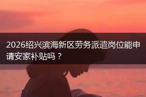 2026绍兴滨海新区劳务派遣岗位能申请安家补贴吗？