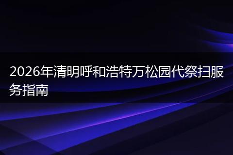 2026年清明呼和浩特万松园代祭扫服务指南