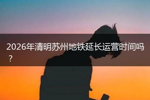 2026年清明苏州地铁延长运营时间吗？