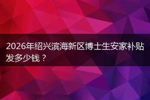 2026年绍兴滨海新区博士生安家补贴发多少钱？