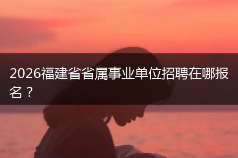 2026福建省省属事业单位招聘在哪报名？
