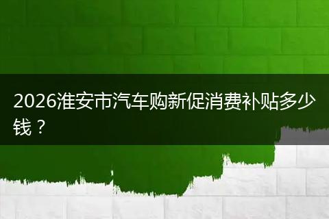 2026淮安市汽车购新促消费补贴多少钱？