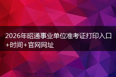 2026年昭通事业单位准考证打印入口+时间+官网网址
