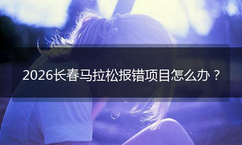 2026长春马拉松报错项目怎么办？