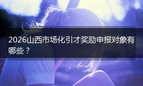 2026山西市场化引才奖励申报对象有哪些？