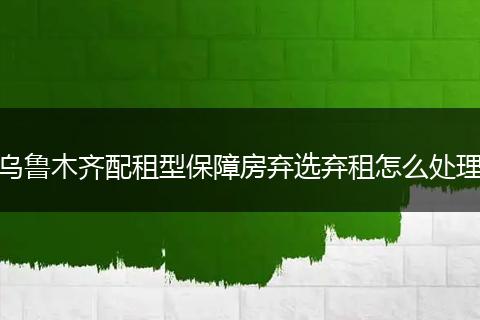 乌鲁木齐配租型保障房弃选弃租怎么处理