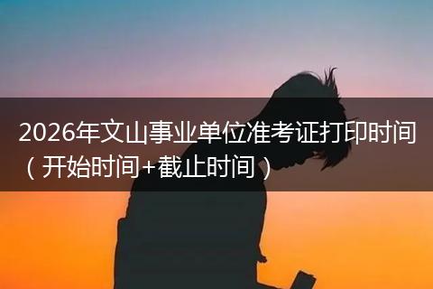2026年文山事业单位准考证打印时间（开始时间+截止时间）
