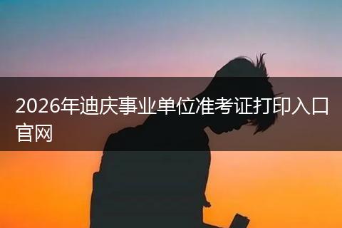 2026年迪庆事业单位准考证打印入口官网