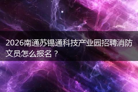 2026南通苏锡通科技产业园招聘消防文员怎么报名？