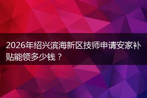 2026年绍兴滨海新区技师申请安家补贴能领多少钱？