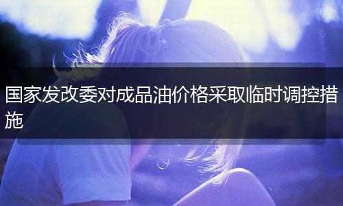 国家发改委对成品油价格采取临时调控措施