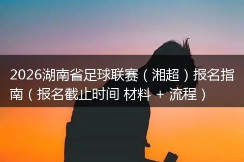 2026湖南省足球联赛（湘超）报名指南（报名截止时间 材料 + 流程）