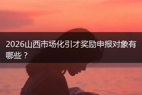 2026山西市场化引才奖励申报对象有哪些？