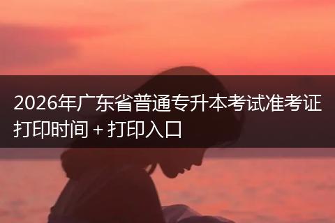 2026年广东省普通专升本考试准考证打印时间＋打印入口