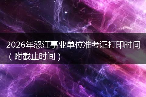 2026年怒江事业单位准考证打印时间（附截止时间）