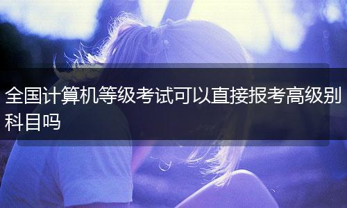 全国计算机等级考试可以直接报考高级别科目吗