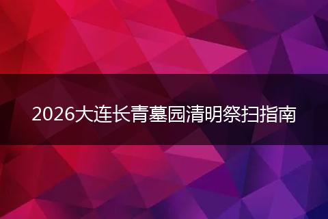 2026大连长青墓园清明祭扫指南