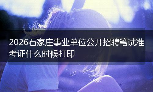 2026石家庄事业单位公开招聘笔试准考证什么时候打印
