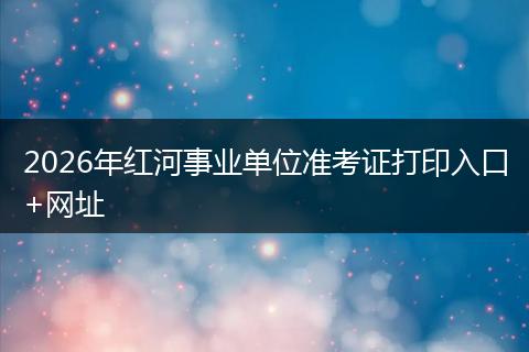 2026年红河事业单位准考证打印入口+网址