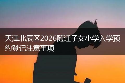 天津北辰区2026随迁子女小学入学预约登记注意事项