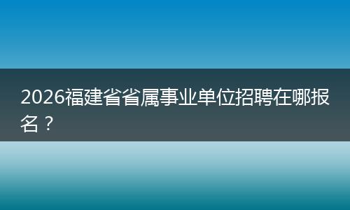 2026福建省省属事业单位招聘在哪报名？