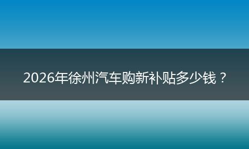 2026年徐州汽车购新补贴多少钱？