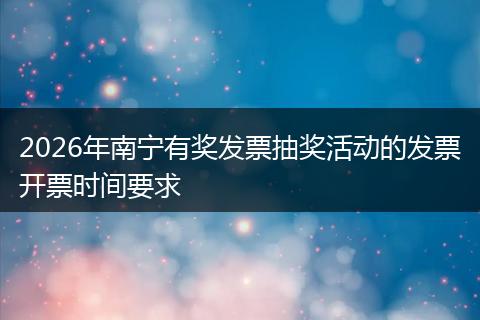 2026年南宁有奖发票抽奖活动的发票开票时间要求