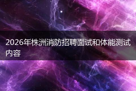 2026年株洲消防招聘面试和体能测试内容