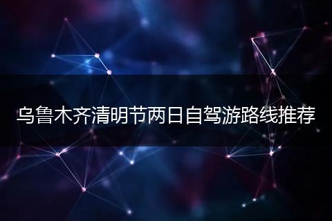 乌鲁木齐清明节两日自驾游路线推荐