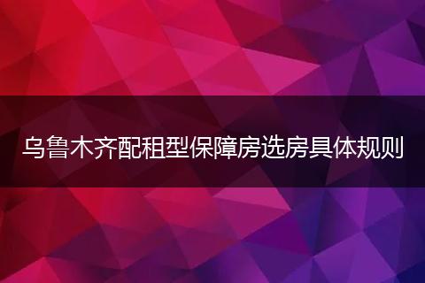 乌鲁木齐配租型保障房选房具体规则