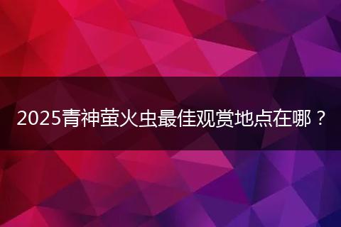 2025青神萤火虫最佳观赏地点在哪？