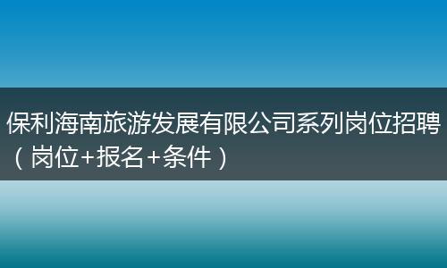 保利海南旅游发展有限公司系列岗位招聘（岗位+报名+条件）