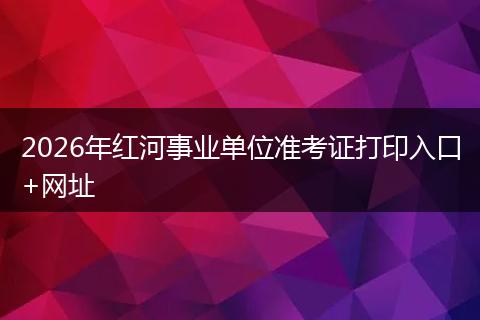 2026年红河事业单位准考证打印入口+网址
