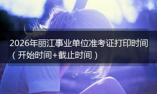 2026年丽江事业单位准考证打印时间（开始时间+截止时间）