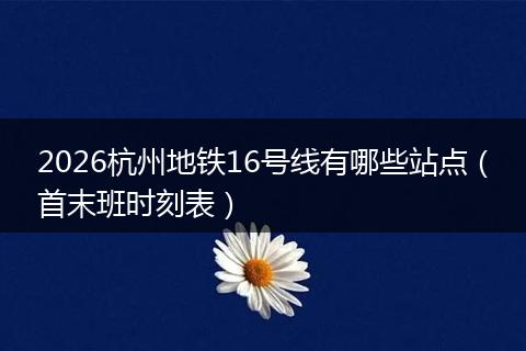 2026杭州地铁16号线有哪些站点（首末班时刻表）