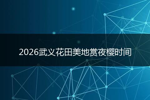 2026武义花田美地赏夜樱时间