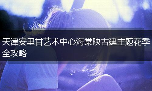 天津安里甘艺术中心海棠映古建主题花季全攻略
