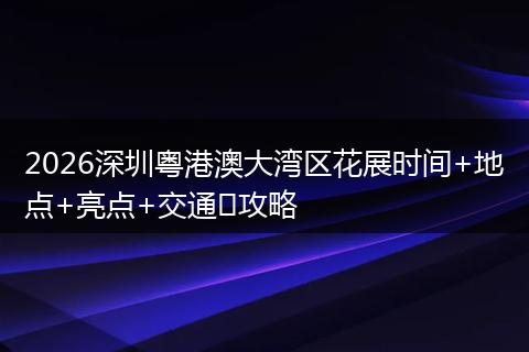 2026深圳粤港澳大湾区花展时间+地点+亮点+交通​攻略
