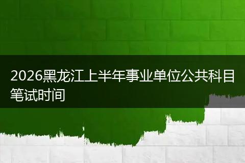 2026黑龙江上半年事业单位公共科目笔试时间