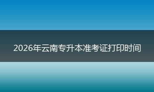 2026年云南专升本准考证打印时间