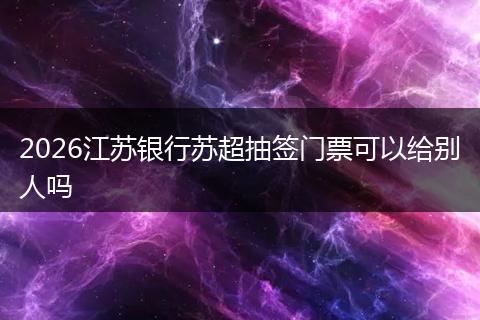 2026江苏银行苏超抽签门票可以给别人吗